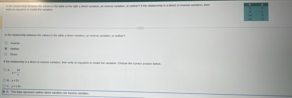 ls the relationship between the values in the table to the right a direct variation, an inverse variation, or neither? If the relationship is a direct or inverse variation, then 
write an equation to model the variation.
ls the relationship between the values in the table a direct variation, an inverse variation, or neither?
Inverse
Neither
Direct
If the relationship is a direct or inverse variation, then write an equation to model the variation. Choose the correct answer below.
A. y= 24/x 
B. y=2x
C y=1.5x
D. The data represent neither direct variation nor inverse variation.