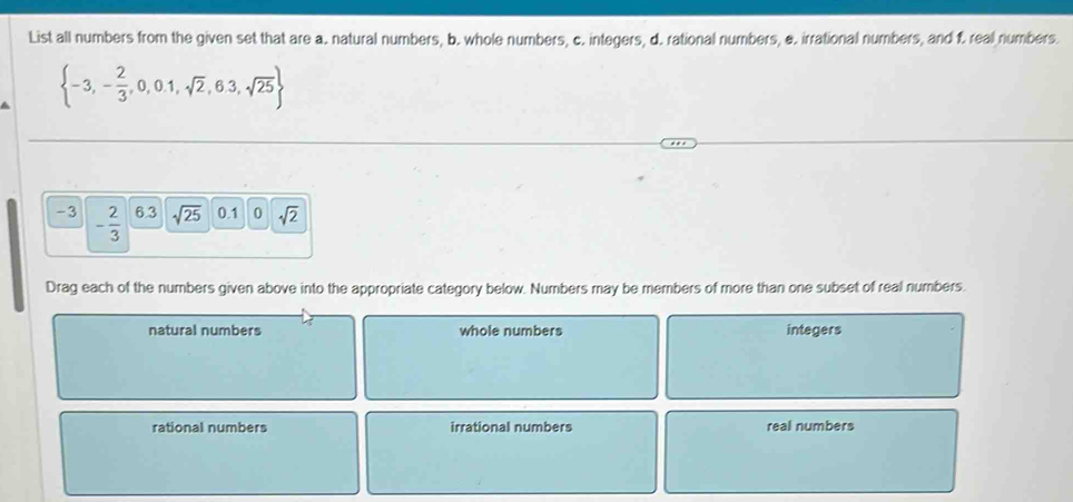 List all numbers from the given set that are a. natural numbers, b. whole numbers, c. integers, d. rational numbers, &. irrational numbers, and f. real numbers.
 -3,- 2/3 ,0,0.1,sqrt(2),6.3,sqrt(25)
-3 - 2/3  6.3 sqrt(25) 0.1 0 sqrt(2)
Drag each of the numbers given above into the appropriate category below. Numbers may be members of more than one subset of real numbers.
natural numbers whole numbers integers
rational numbers irrational numbers real numbers