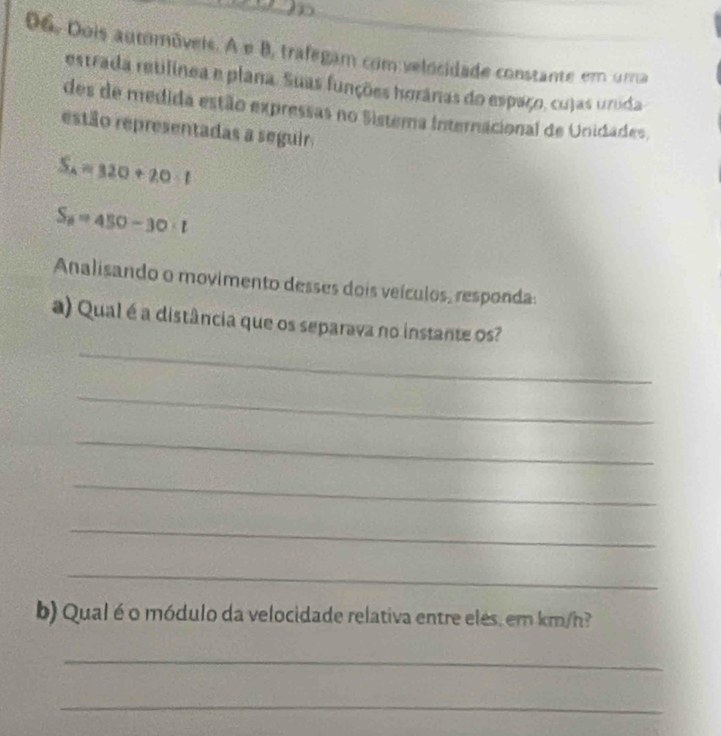 Dois automóveis. A e B, trafegam com velocidade constante em uma 
estrada retilinea e plana. Suas funções horânas do espaço, cujas urida 
des de médida estão expressas no Sistema Internacional de Unidades. 
estão representadas a seguir.
S_A=320+20· 1
S_8=450-30· t
Analisando o movimento desses dois veículos, responda: 
_ 
a) Qual é a distância que os separava no instante os? 
_ 
_ 
_ 
_ 
_ 
b) Qual é o módulo da velocidade relativa entre eles, em km/h? 
_ 
_