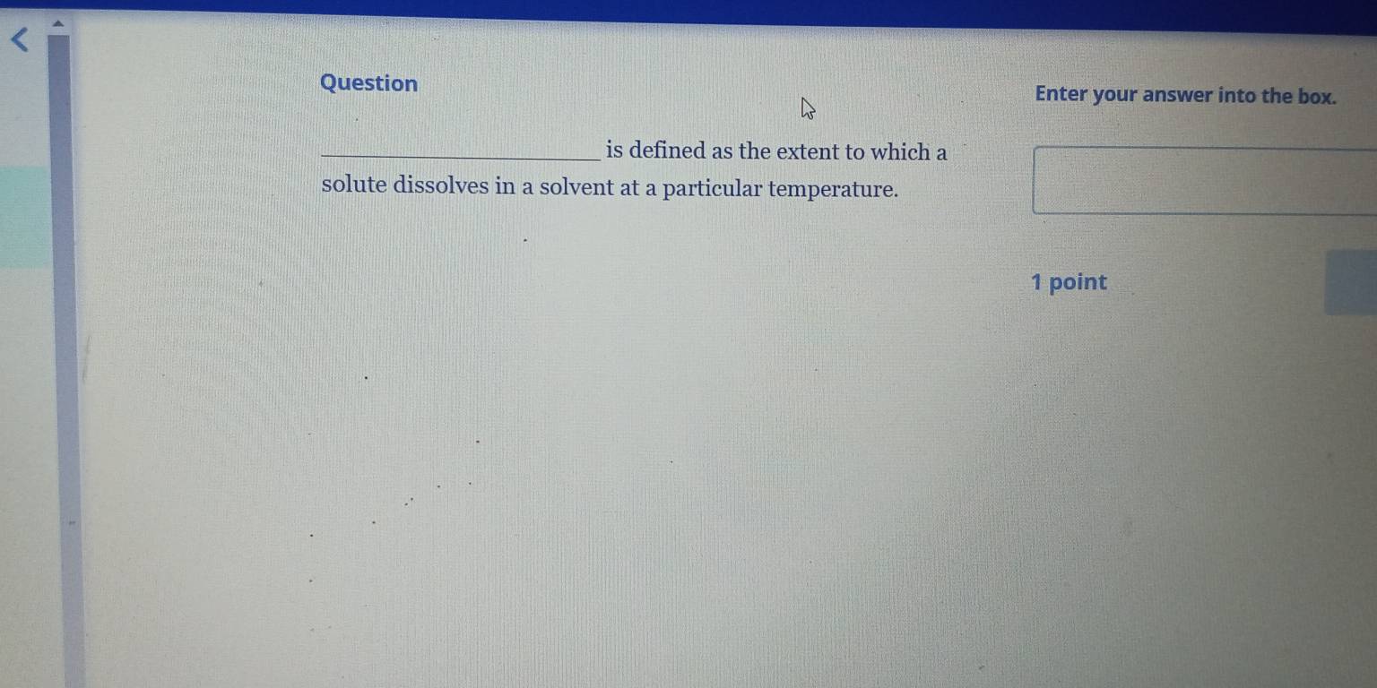 Question Enter your answer into the box. 
_is defined as the extent to which a 
solute dissolves in a solvent at a particular temperature. 
1 point