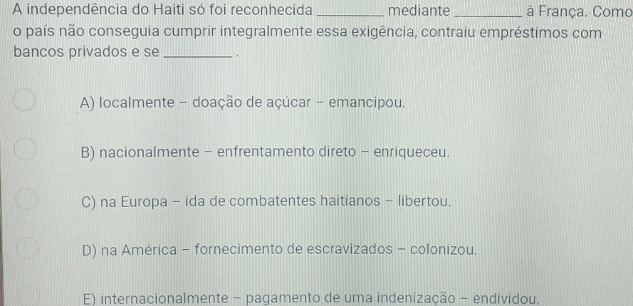 A independência do Haiti só foi reconhecida_ mediante _à França. Como
o país não conseguia cumprir integralmente essa exigência, contraiu empréstimos com
bancos privados e se_
.
A) localmente - doação de açúcar - emancipou.
B) nacionalmente - enfrentamento direto - enriqueceu.
C) na Europa - ida de combatentes haitianos - libertou.
D) na América - fornecimento de escravizados - colonizou.
E) internacionalmente - pagamento de uma indenização - endividou.