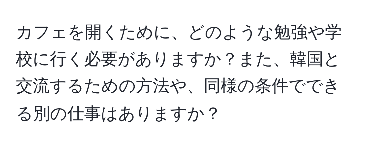 カフェを開くために、どのような勉強や学校に行く必要がありますか？また、韓国と交流するための方法や、同様の条件でできる別の仕事はありますか？