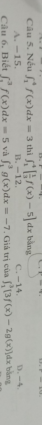 Nếu ∈t _1^(4f(x)dx=3 thì ∈t _1^4[frac 1)3f(x)-5]dx bằng
A. −15. B. -12. C. −14. D, -4.
Câu 6. Biết ∈t _1^3f(x)dx=5 và ∈t _1^3g(x)dx=-7. Giá trị của ∈t _1^3[3f(x)-2g(x)]dx bǎng