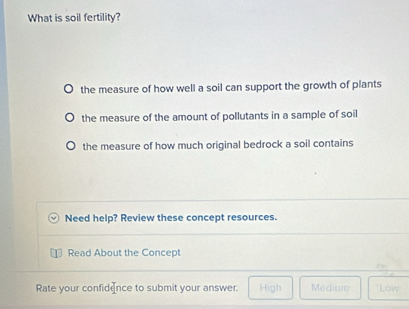 What is soil fertility?
the measure of how well a soil can support the growth of plants
the measure of the amount of pollutants in a sample of soil
the measure of how much original bedrock a soil contains
Need help? Review these concept resources.
Read About the Concept
Rate your confidence to submit your answer. High Medium Low