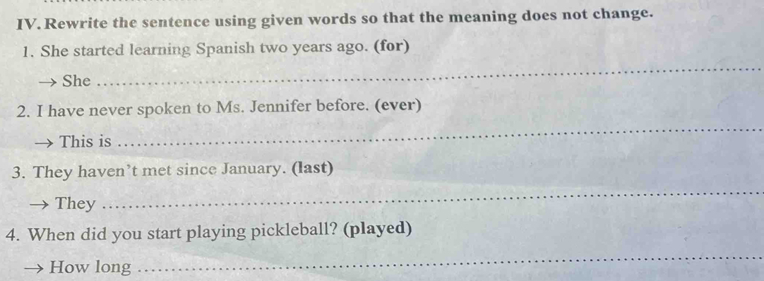 Rewrite the sentence using given words so that the meaning does not change. 
1. She started learning Spanish two years ago. (for) 
She 
_ 
2. I have never spoken to Ms. Jennifer before. (ever) 
This is 
_ 
_ 
3. They haven’t met since January. (last) 
They 
4. When did you start playing pickleball? (played) 
How long 
_