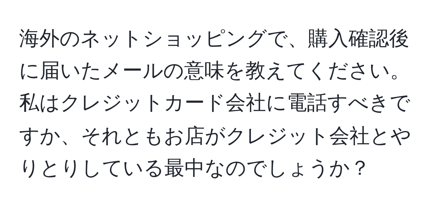 海外のネットショッピングで、購入確認後に届いたメールの意味を教えてください。私はクレジットカード会社に電話すべきですか、それともお店がクレジット会社とやりとりしている最中なのでしょうか？