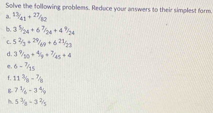 Solve the following problems. Reduce your answers to their simplest form. 
a. 13/41+27/82
b. 3^5/_24+6^7/_24+4^9/_24
C. 5^2/_3+2^9/_69+6^(21)/_23
d. 3^9/_10+^4/_9+^7/_45+4
e. 6-7/15
f. 11^(3/_8-^7/_8
g. 7^1)/_6-3^4/_9
h. 5^3/_8-3^2/_5