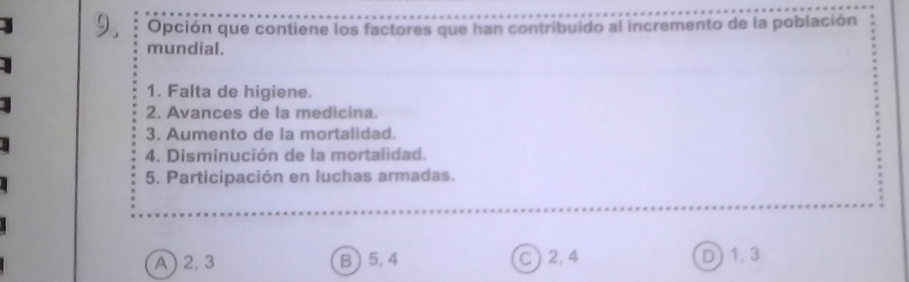 Opción que contiene los factores que han contribuido al incremento de la población
mundial.
1. Falta de higiene.
2. Avances de la medicina.
3. Aumento de la mortalidad.
4. Disminución de la mortalidad.
5. Participación en luchas armadas.
A ) 2, 3 B ) 5, 4 C ) 2, 4
D1, 3