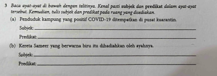 Baca ayat-ayat di bawah dengan telitinya. Kenal pasti subjek dan predikat dalam ayat-ayat 
tersebut. Kemudian, tulis subjek dan predikat pada ruang yang disediakan. 
(a) Penduduk kampung yang positif COVID-19 ditempatkan di pusat kuarantin. 
Subjek:_ 
Predikat:_ 
(b) Kereta Sameer yang berwarna biru itu dihadiahkan oleh ayahnya. 
Subjek:_ 
Predikat:_