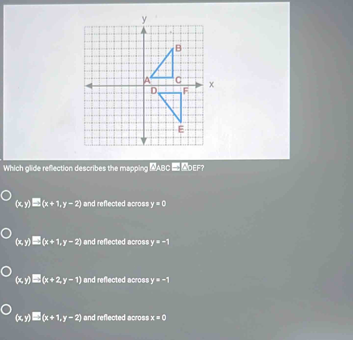 Which glide reflection describes the mapping △ ABC to △ D EF?
(x,y)to (x+1,y-2) and reflected across y=0
(x,y)to (x+1,y-2) and reflected across y=-1
(x,y)to (x+2,y-1) and reflected across y=-1
(x,y)to (x+1,y-2) and reflected across x=0