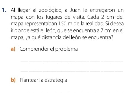 Al llegar al zoológico, a Juan le entregaron un 
mapa con los lugares de visita. Cada 2 cm del 
mapa representaban 150 m de la realidad. Si desea 
ir donde está el león, que se encuentra a 7 cm en el 
mapa, ¿a qué distancia del león se encuentra? 
a) Comprender el problema 
_ 
_ 
b) Plantear Ia estrategia