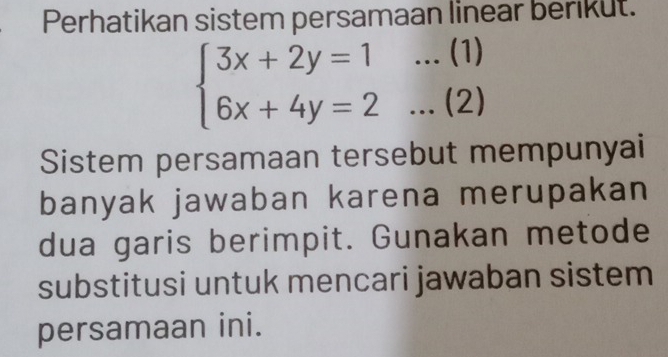 Perhatikan sistem persamaan linear berikut.
beginarrayl 3x+2y=1...(1) 6x+4y=2...(2)endarray.
Sistem persamaan tersebut mempunyai 
banyak jawaban karena merupakan 
dua garis berimpit. Gunakan metode 
substitusi untuk mencari jawaban sistem 
persamaan ini.