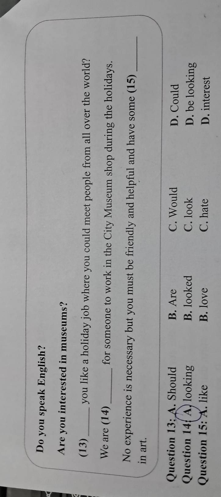 Do you speak English?
Are you interested in museums?
(13)_ you like a holiday job where you could meet people from all over the world?
We are (14)_ for someone to work in the City Museum shop during the holidays.
No experience is necessary but you must be friendly and helpful and have some (15)_
in art.
Question 13:A . Should B. Are C. Would D. Could
Question 14( A) looking B. looked C. look D. be looking
Question 15: A. like B. love C. hate D. interest