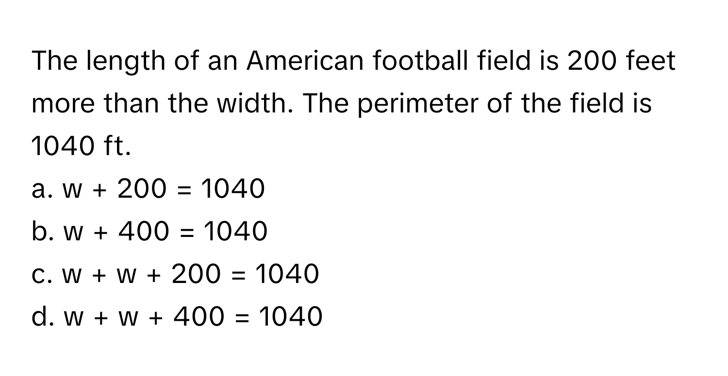 The length of an American football field is 200 feet more than the width. The perimeter of the field is 1040 ft.

a. w + 200 = 1040
b. w + 400 = 1040
c. w + w + 200 = 1040
d. w + w + 400 = 1040