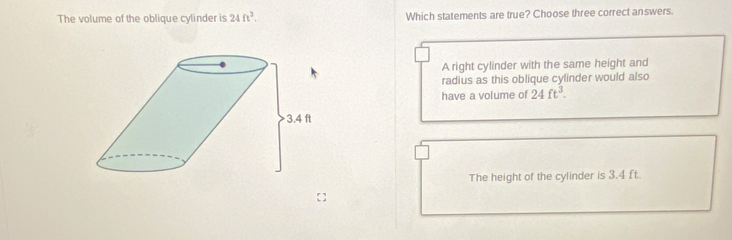 The volume of the oblique cylinder is 24ft^3. Which statements are true? Choose three correct answers.
A right cylinder with the same height and
radius as this oblique cylinder would also
have a volume of 24ft^3.
The height of the cylinder is 3.4 ft.