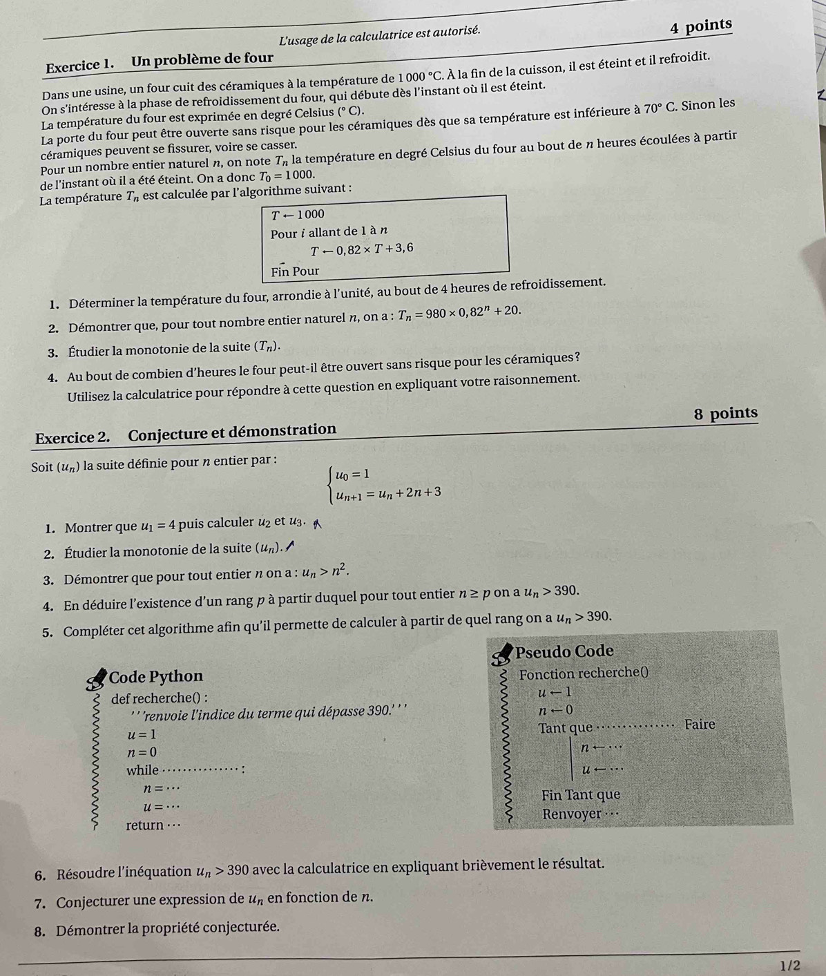 L'usage de la calculatrice est autorisé.
4 points
Exercice 1. Un problème de four
Dans une usine, un four cuit des céramiques à la température de 1000°C À À la fin de la cuisson, il est éteint et il refroidit.
On s'intéresse à la phase de refroidissement du four, qui débute dès l'instant où il est éteint.
La température du four est exprimée en degré Celsius (^circ C).
La porte du four peut être ouverte sans risque pour les céramiques dès que sa température est inférieure à 70°C. Sinon les
céramiques peuvent se fissurer, voire se casser.
Pour un nombre entier naturel n, on note T_n1 La température en degré Celsius du four au bout de n heures écoulées à partir
de l'instant où il a été éteint. On a donc T_0=1000.
La température T_n est calculée par l'algorithme suivant :
T ← 1000
Pour i allant de 1 à n
Tarrow 0,82* T+3,6
Fin Pour
1. Déterminer la température du four, arrondie à l'unité, au bout de 4 heures de refroidissement.
2. Démontrer que, pour tout nombre entier naturel n, on a : T_n=980* 0,82^n+20.
3. Étudier la monotonie de la suite (T_n).
4. Au bout de combien d’heures le four peut-il être ouvert sans risque pour les céramiques?
Utilisez la calculatrice pour répondre à cette question en expliquant votre raisonnement.
8 points
Exercice 2. Conjecture et démonstration
Soit (u_n) * la suite définie pour n entier par :
beginarrayl u_0=1 u_n+1=u_n+2n+3endarray.
1. Montrer que u_1=4 puis calculer u_2 et u_3.
2. Étudier la monotonie de la suite (u_n). ^
3. Démontrer que pour tout entier n on a : u_n>n^2.
4. En déduire l'existence d’un rang p à partir duquel pour tout entier n≥ pona u_n>390.
5. Compléter cet algorithme afin qu'il permette de calculer à partir de quel rang on a u_n>390.
Pseudo Code
Code Python Fonction recherche()
<
def recherche() :  uarrow 1
2
' ''renvoie l'indice du terme qui dépasse 390.' ' ' narrow 0
ζ u=1
Tant que    Faire
n=0
while …·· ∵
n=
Fin Tant que
u=·s
Renvoyer ··
return · · 
6. Résoudre l'inéquation u_n>390 avec la calculatrice en expliquant brièvement le résultat.
7. Conjecturer une expression de u_n en fonction de n.
8. Démontrer la propriété conjecturée.
1/2