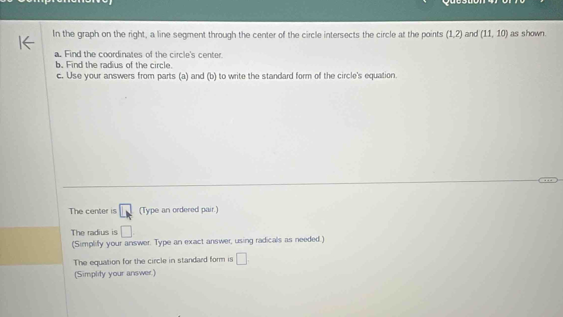 In the graph on the right, a line segment through the center of the circle intersects the circle at the points (1,2) and (11,10) as shown. 
a. Find the coordinates of the circle's center. 
b. Find the radius of the circle. 
c. Use your answers from parts (a) and (b) to write the standard form of the circle's equation. 
The center is LM (Type an ordered pair.) 
The radius is □
(Simplify your answer. Type an exact answer, using radicals as needed.) 
The equation for the circle in standard form is □. 
(Simplify your answer.)