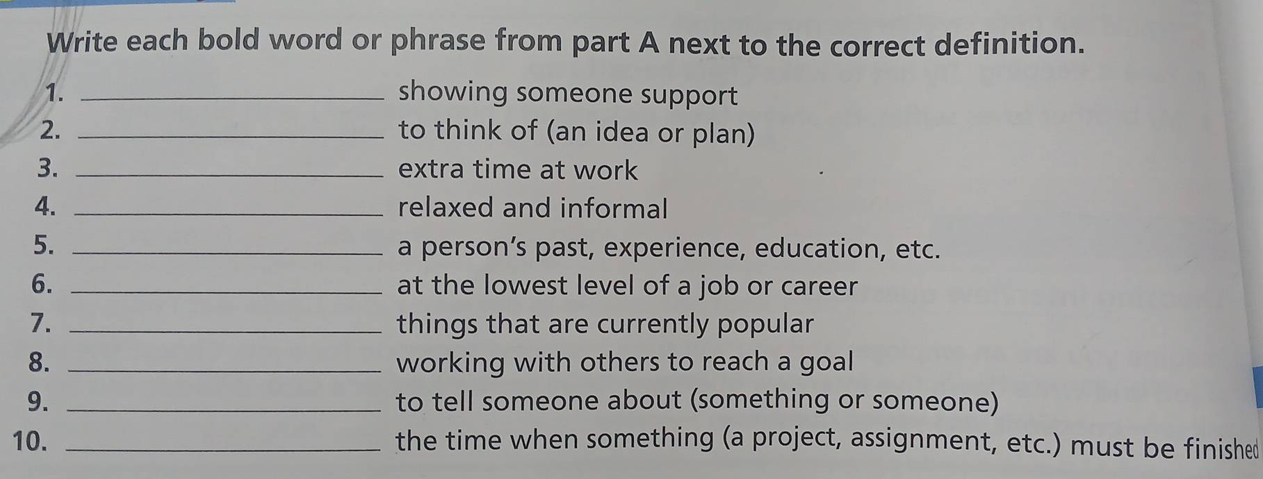 Write each bold word or phrase from part A next to the correct definition. 
1. _showing someone support 
2. _to think of (an idea or plan) 
3. _extra time at work 
4. _relaxed and informal 
5. _a person’s past, experience, education, etc. 
6. _at the lowest level of a job or career 
7. _things that are currently popular 
8. _working with others to reach a goal 
9. _to tell someone about (something or someone) 
10. _the time when something (a project, assignment, etc.) must be finished