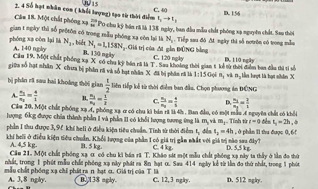 B 15 C. 40
2. 4 Số hạt nhân con ( khối lượng) tạo từ thời điểm t_1to t_2
D. 156
Câu 18. Một chất phóng xạ beginarrayr 210 84endarray Po chu kỳ bán rã là 138 ngày, ban đầu mẫu chất phóng xạ nguyên chất. Sau thời
gian t ngày thì số prôtôn có trong mẫu phóng xạ còn lại là N_1. Tiếp sau đó △ t ngày thì số nơtrôn có trong mẫu
phóng xạ còn lại là N_2 , biết N_1=1,158N_2. Giá trị của △ t gần ĐÚNG bằng
A. 140 ngày
B. 130 ngày C. 120 ngày D. 110 ngày
Câu 19. Một chất phóng xạ X có chu kỳ bán rã là T . Sau khoảng thời gian t kể từ thời điểm ban đầu thì tỉ số
giữa số hạt nhân X chưa bị phân rã và số hạt nhân X đã bị phân rã là 1:15 Gọi n_1 và n_2 lần lượt là hạt nhân X
b phân rã sau hai khoảng thời gian  t/2  liên tiếp kể từ thời điểm ban đầu. Chọn phương án ĐÚNG
A. frac n_1n_2= 4/1  B. frac n_1n_2= 1/2  C. frac n_1n_2= 4/5  D. frac n_1n_2= 2/1 
Câu 20. Một chất phóng xạ 4, phóng xạ & có chu kì bán rã là 4h . Ban đầu, có một mẫu A nguyên chất có khổi
lượng 6kg được chia thành phần I và phần II có khối lượng tương ứng là m_1 và m_2. Tính từ t=0 đến t_1=2h , ở
phần I thu được 3,9ℓ khí heli ở điều kiện tiêu chuẩn. Tính từ thời điểm t_1 đến t_2=4h , ở phần II thu được 0,6l
khí heli ở điều kiện tiêu chuẩn. Khối lượng của phần I có giá trị gần nhất với giá trị nào sau đây?
A. 4,5 kg. B. 5 kg. C. 4 kg. D. 5,5 kg.
Câu 21. Một chất phóng xạ α có chu kì bán rã T. Khảo sát một mẫu chất phóng xạ này ta thấy ở lần đo thứ
nhất, trong 1 phút mẫu chất phóng xạ này phát ra 8n hạt α. Sau 414 ngày kể từ lần đo thứ nhất, trong 1 phút
mẫu chất phóng xạ chỉ phát ra n hạt α. Giá trị của T là
A. 3,8 ngày. B 138 ngày. C. 12,3 ngày. D. 512 ngày.