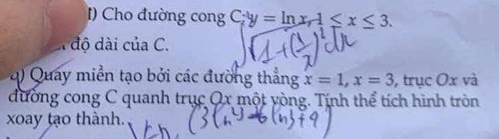 Cho đường cong C; y=ln x, 1≤ x≤ 3. 
độ dài của C. 
q) Quay miền tạo bởi các đường thẳng x=1, x=3 , trục Ox và 
đường cong C quanh trục Qx một yòng. Tính thể tích hình tròn 
xoay tạo thành.