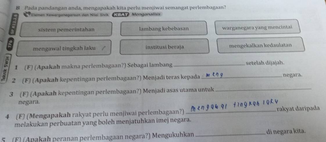 Pada pandangan anda, mengapakah kita perlu menjiwai semangat perlembagaan? 
Elemen Kewarganegaraan dan Nilaï Sivik KB Menganalisis 
sistem pemerintahan lambang kebebasan warganegara yang mencintai 
mengawal tingkah laku institusi beraja mengekalkan kedaulatan 
1 (F) (Apakah makna perlembagaan?) Sebagai lambang_ setelah dijajah. 
2 (F) (Apakah kepentingan perlembagaan?) Menjadi teras kepada _negara. 
3 (F) (Apakah kepentingan perlembagaan?) Menjadi asas utama untuk_ 
negara. 
4 (F) (Mengapakah rakyat perlu menjiwai perlembagaan?) _rakyat daripada 
melakukan perbuatan yang boleh menjatuhkan imej negara. 
5 (F) (Apakah peranan perlembagaan negara?) Mengukuhkan _di negara kita.