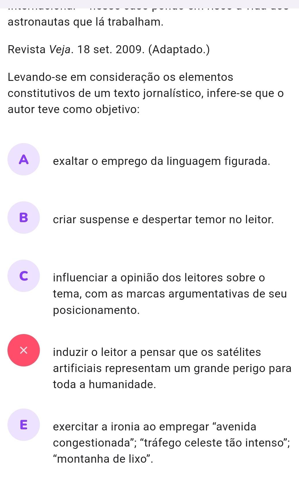 astronautas que lá trabalham.
Revista Veja. 18 set. 2009. (Adaptado.)
Levando-se em consideração os elementos
constitutivos de um texto jornalístico, infere-se que o
autor teve como objetivo:
A __exaltar o emprego da linguagem figurada.
B_ criar suspense e despertar temor no leitor.
C influenciar a opinião dos leitores sobre o
tema, com as marcas argumentativas de seu
posicionamento.
× induzir o leitor a pensar que os satélites
artificiais representam um grande perigo para
toda a humanidade.
E exercitar a ironia ao empregar “avenida
congestionada”; “tráfego celeste tão intenso”;
“montanha de lixo”.