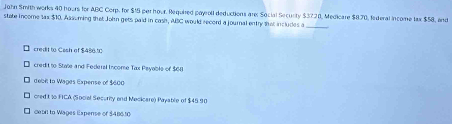 John Smith works 40 hours for ABC Corp. for $15 per hour. Required payroll deductions are: Social Security $37.20, Medicare $8.70, federal income tax $ 55
state income tax $10. Assuming that John gets paid in cash, ABC would record a journal entry that includes a 8, and
_
credit to Cash of $486.10
credit to State and Federal Income Tax Payable of $68
debit to Wages Expense of $600
credit to FICA (Social Security and Medicare) Payable of $45.90
debit to Wages Expense of $486.10