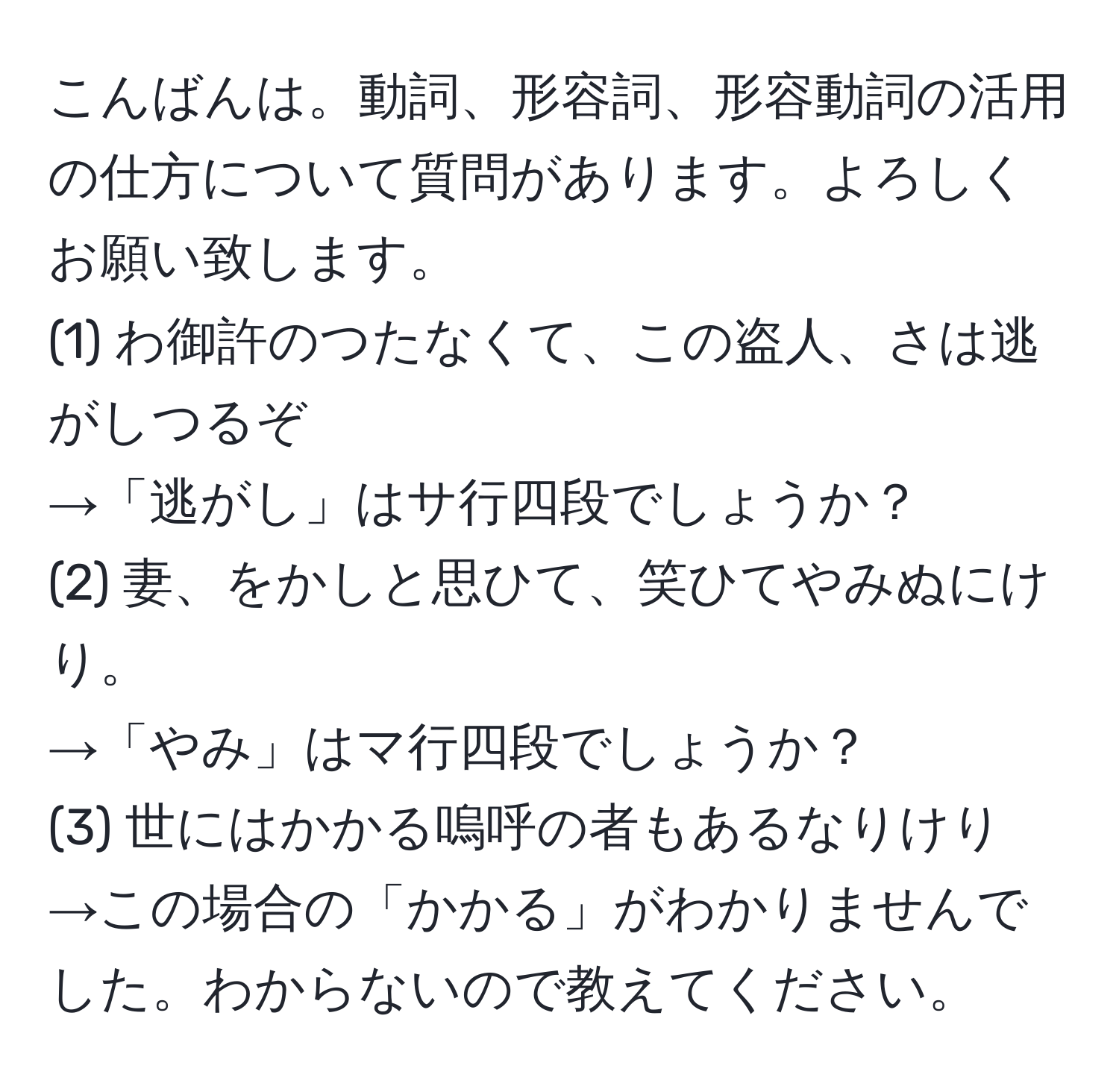 こんばんは。動詞、形容詞、形容動詞の活用の仕方について質問があります。よろしくお願い致します。  
(1) わ御許のつたなくて、この盗人、さは逃がしつるぞ  
→「逃がし」はサ行四段でしょうか？  
(2) 妻、をかしと思ひて、笑ひてやみぬにけり。  
→「やみ」はマ行四段でしょうか？  
(3) 世にはかかる嗚呼の者もあるなりけり  
→この場合の「かかる」がわかりませんでした。わからないので教えてください。