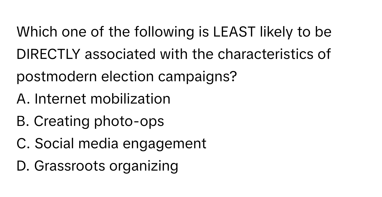 Which one of the following is LEAST likely to be DIRECTLY associated with the characteristics of postmodern election campaigns?

A. Internet mobilization 
B. Creating photo-ops 
C. Social media engagement 
D. Grassroots organizing