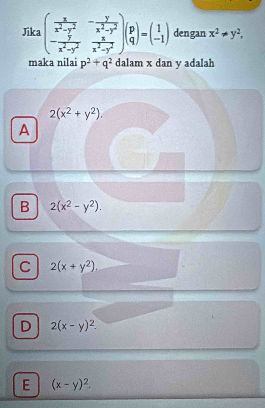 Jika beginpmatrix  x/x^2-y^2 &- y/x^2-y^2  - y/x^2-y^2 & x/x^2-y^2 endpmatrix beginpmatrix p qendpmatrix =beginpmatrix 1 -1endpmatrix dengan x^2!= y^2, 
maka nilai p^2+q^2 dalam x dan y adalah
2(x^2+y^2). 
A
B 2(x^2-y^2).
C 2(x+y^2).
D 2(x-y)^2.
E (x-y)^2.