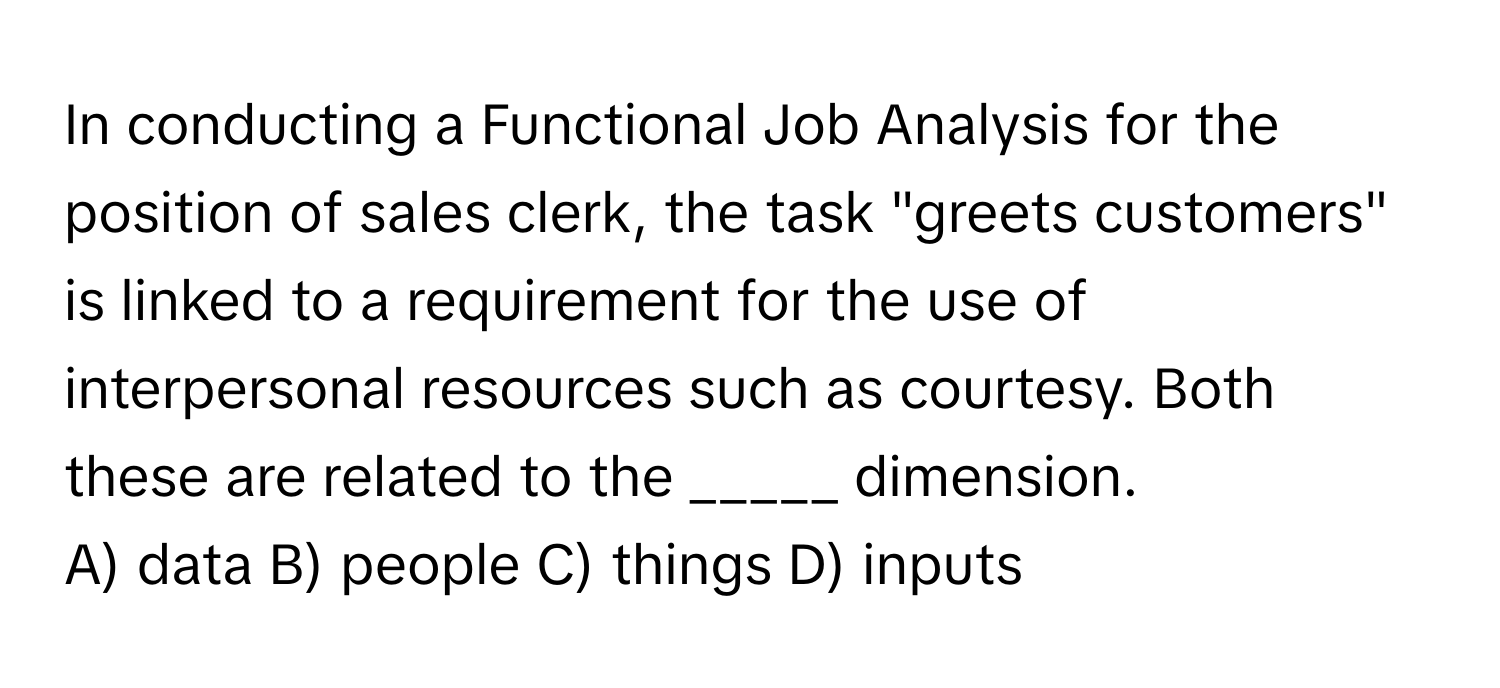 In conducting a Functional Job Analysis for the position of sales clerk, the task "greets customers" is linked to a requirement for the use of interpersonal resources such as courtesy.  Both these are related to the _____ dimension.

A) data B) people C) things D) inputs