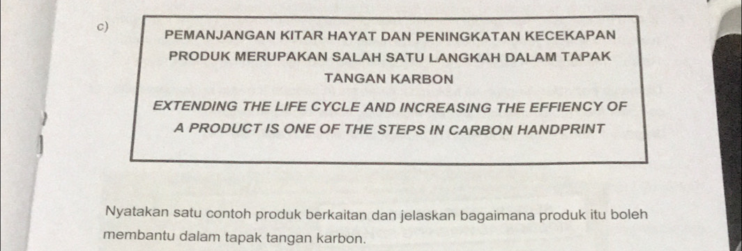 PEMANJANGAN KITAR HAYAT DAN PENINGKATAN KECEKAPAN 
PRODUK MERUPAKAN SALAH SATU LANGKAH DALAM TAPAK 
TANGAN KARBON 
EXTENDING THE LIFE CYCLE AND INCREASING THE EFFIENCY OF 
A PRODUCT IS ONE OF THE STEPS IN CARBON HANDPRINT 
Nyatakan satu contoh produk berkaitan dan jelaskan bagaimana produk itu boleh 
membantu dalam tapak tangan karbon.