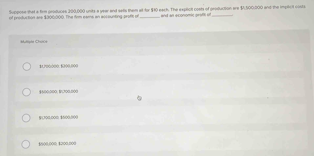 Suppose that a firm produces 200,000 units a year and sells them all for $10 each. The explicit costs of production are $1,500,000 and the implicit costs
of production are $300,000. The firm earns an accounting profit of _and an economic profit of_
Multiple Choice
$1,700,000; $200,000
$500,000; $1,700,000
$1,700,000; $500,000
$500,000; $200,000