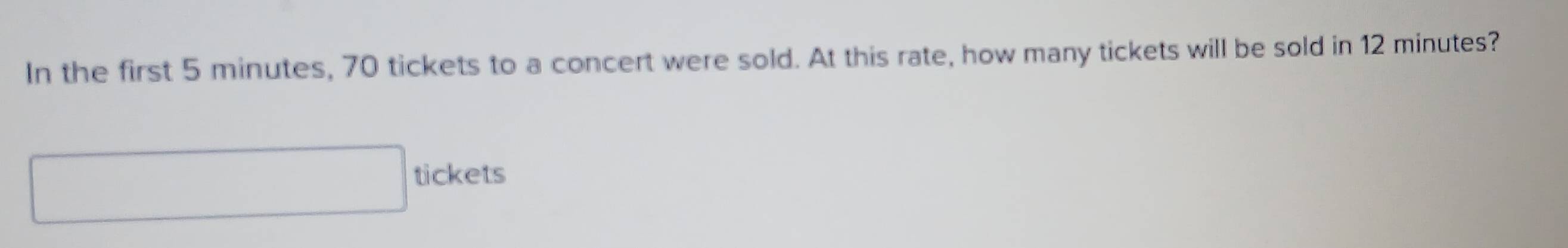 In the first 5 minutes, 70 tickets to a concert were sold. At this rate, how many tickets will be sold in 12 minutes? 
□ tickets