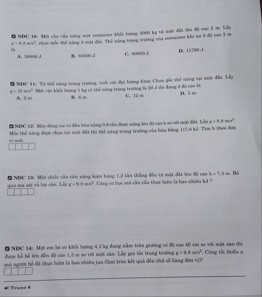 NĐC 10: Một cần cầu năng một container khối lượng 3000 kg từ mặt đất lên độ cao 2 m. Lấy
g=9,8m/s^2 , chon mốc thế năng ở mặt đất. Thể năng trọng trường của container khi nó ở độ cao 2 m
là
A. 58800 J. B. 85800 J. C. 60000 J. D. 11760 J.
D NĐC 11: Từ thể năng trọng trường, tính các đại lượng khác Chọn gốc thế năng tại mặt đất. Lấy
g=10m/s^2. Một vật khối lượng 1 kg có thế năng trọng trường là 20 J thì đang ở độ cao là
A. 2 m. B. 6 m. C. 12 m. D. 3 m.
D NĐC 12: Máy đóng cọc có đầu búa nặng 0,8 tấn được nâng lên độ cao h so với mặt đất. Lấy g=9,8m/s^2.
Mốc thế năng được chọn tại mặt đất thì thế năng trọng trường của búa bằng 117,6 kJ. Tìm h theo đơn
vị mét.
D NĐC 13: Một chiếc cần cầu nâng kiện hàng 1,2 tấn thẳng đều từ mặt đất lên độ cao h=7,5m. Bỏ
qua ma sát và lực cản. Lấy g=9,8m/s^2. Công cơ học mà cần cầu thực hiện là bao nhiêu kJ ?
D NĐC 14: Một em bé có khổi lượng 4,2 kg đang nằm trên giường có độ cao 40 cm so với mặt sàn thì
được bố bể lên đến độ cao 1,5 m so với mặt sàn. Lấy gia tốc trọng trường g=9,8m/s^2. Công tối thiểu u
mà người bố đã thực hiện là bao nhiêu jun (làm tròn kết quả đến chữ số hàng đơn vị)?
Tranø 8