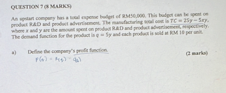 An upstart company has a total expense budget of RM50,000. This budget can be spent on 
product R&D and product advertisement. The manufacturing total cost is TC=25y-5xy, 
where x and y are the amount spent on product R&D and product advertisement, respectively. 
The demand function for the product is q=5y and each product is sold at RM 10 per unit. 
a) Define the company’s profit function. 
(2 marks)