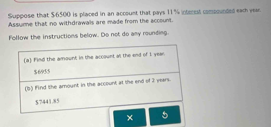 Suppose that $6500 is placed in an account that pays 11% interest compounded each year. 
Assume that no withdrawals are made from the account. 
Follow the instructions below. Do not do any rounding. 
(a) Find the amount in the account at the end of 1 year.
$6955
(b) Find the amount in the account at the end of 2 years.
$7441.85
× 5