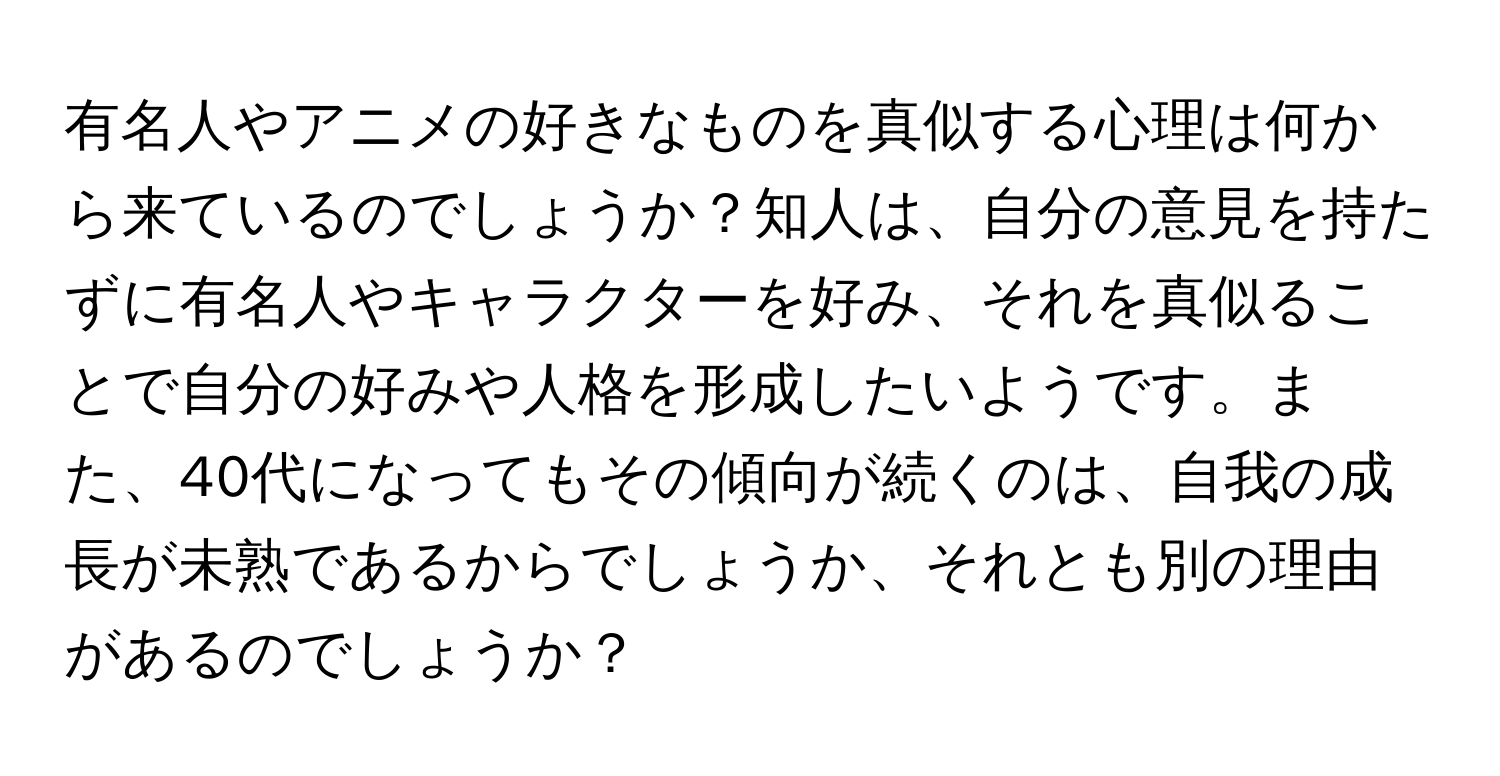 有名人やアニメの好きなものを真似する心理は何から来ているのでしょうか？知人は、自分の意見を持たずに有名人やキャラクターを好み、それを真似ることで自分の好みや人格を形成したいようです。また、40代になってもその傾向が続くのは、自我の成長が未熟であるからでしょうか、それとも別の理由があるのでしょうか？