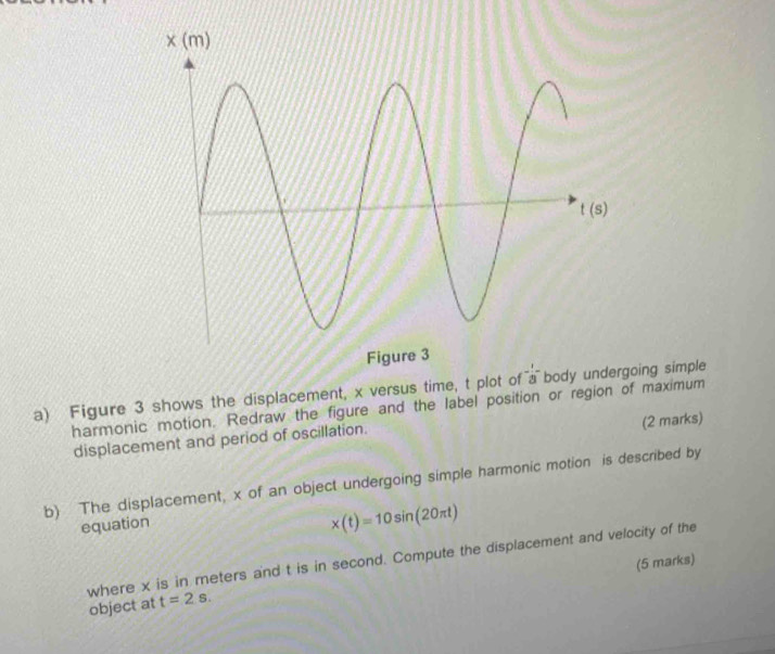 Figure 3 shows the displacement, x versus time, t plot of a bodyoing simple
harmonic motion. Redraw the figure and the label position or region of maximum
(2 marks)
displacement and period of oscillation.
b) The displacement, x of an object undergoing simple harmonic motion is described by
equation
x(t)=10sin (20π t)
where x is in meters and t is in second. Compute the displacement and velocity of the
(5 marks)
object at t=2s.