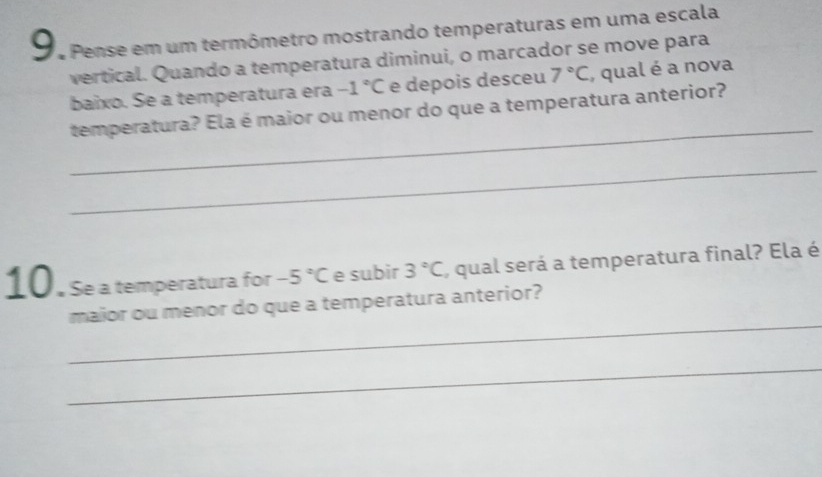 Pense em um termômetro mostrando temperaturas em uma escala 
vertical. Quando a temperatura diminui, o marcador se move para 
baixo. Se a temperatura era -1°C e depois desceu 7°C , qual é a nova 
_ 
temperatura? Ela é maior ou menor do que a temperatura anterior? 
_ 
10. Se a temperatura for -5°C e subir 3°C , qual será a temperatura final? Ela é 
_ 
maior ou menor do que a temperatura anterior? 
_