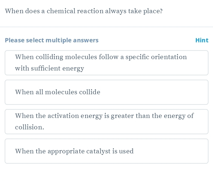 When does a chemical reaction always take place?
Please select multiple answers Hint
When colliding molecules follow a specific orientation
with sufficient energy
When all molecules collide
When the activation energy is greater than the energy of
collision.
When the appropriate catalyst is used