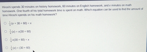 Hiroshi spends 30 minutes on history homework, 60 minutes on English homework, and x minutes on math
homework. One fourth of his total homework time is spent on math. Which equation can be used to find the amount of
time Hiroshi spends on his math homework?
 1/4 (x+30+60)=x
 1/4 (x)=x(30+60)
 1/4 x(30+60)=x
 1/4 (x)=(30+60)