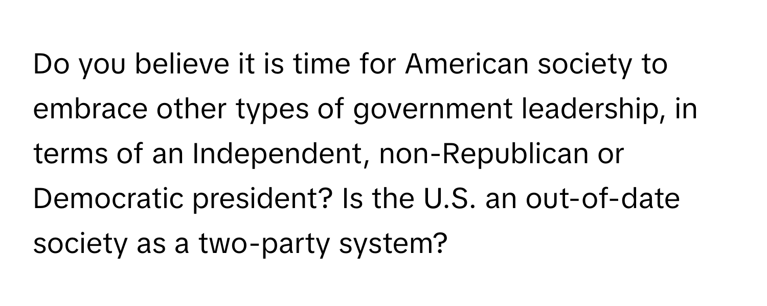 Do you believe it is time for American society to embrace other types of government leadership, in terms of an Independent, non-Republican or Democratic president? Is the U.S. an out-of-date society as a two-party system?