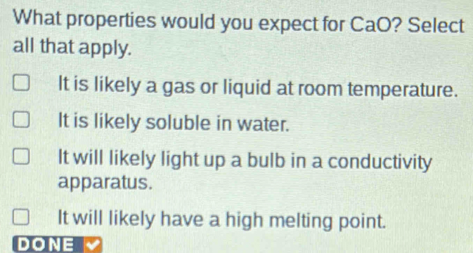 What properties would you expect for CaO? Select
all that apply.
It is likely a gas or liquid at room temperature.
It is likely soluble in water.
It will likely light up a bulb in a conductivity
apparatus.
It will likely have a high melting point.
DONE