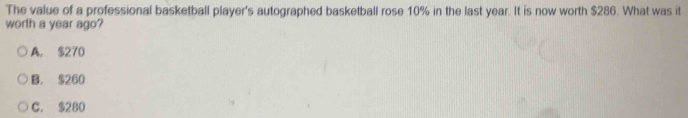 The value of a professional basketball player's autographed basketball rose 10% in the last year. It is now worth $286. What was it
worth a year ago?
A. $270
B. $260
C. $280