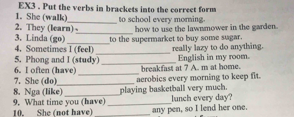 EX3 . Put the verbs in brackets into the correct form 
1. She (walk)_ to school every morning. 
2. They (learn) _how to use the lawnmower in the garden. 
3. Linda (go) _to the supermarket to buy some sugar. 
4. Sometimes I (feel) _really lazy to do anything. 
5. Phong and I (study) _English in my room. 
6. I often (have) _breakfast at 7 A. m at home. 
7. She (do)_ aerobics every morning to keep fit. 
8. Nga (like) _playing basketball very much. 
9. What time you (have) _lunch every day? 
10. She (not have) _any pen, so I lend her one.