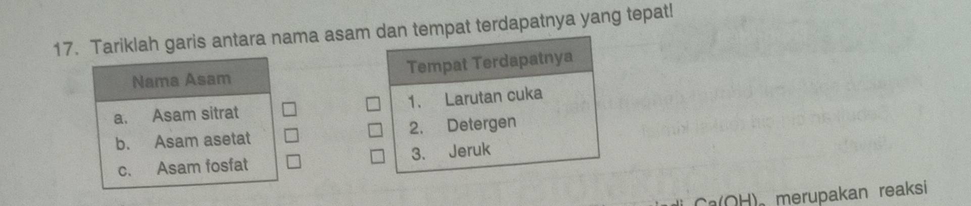 Tariklah garis antara nama asam dan tempat terdapatnya yang tepat! 
Nama Asam Tempat Terdapatnya 
a. Asam sitrat 1. Larutan cuka 
b. Asam asetat 2. Detergen 
c. Asam fosfat 3. Jeruk 
Ca(OH)。 merupakan reaksi