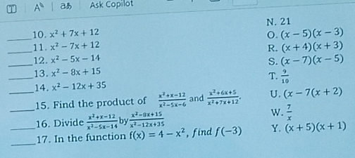 A^0 a Ask Copilot
10. x^2+7x+12 N. 21
_
_11. x^2-7x+12 o. (x-5)(x-3)
R. (x+4)(x+3)
_12. x^2-5x-14 S. (x-7)(x-5)
_
13. x^2-8x+15
T.  9/10 
14. x^2-12x+35
_
_15. Find the product of  (x^2+x-12)/x^2-5x-6  and  (x^2+6x+5)/x^2+7x+12 . U. (x-7(x+2)
_16. Divide  (x^2+x-12)/x^2-5x-14  by  (x^2-8x+15)/x^2-12x+35 
W.  7/x 
_
17. In the function f(x)=4-x^2 , find f(-3) Y. (x+5)(x+1)