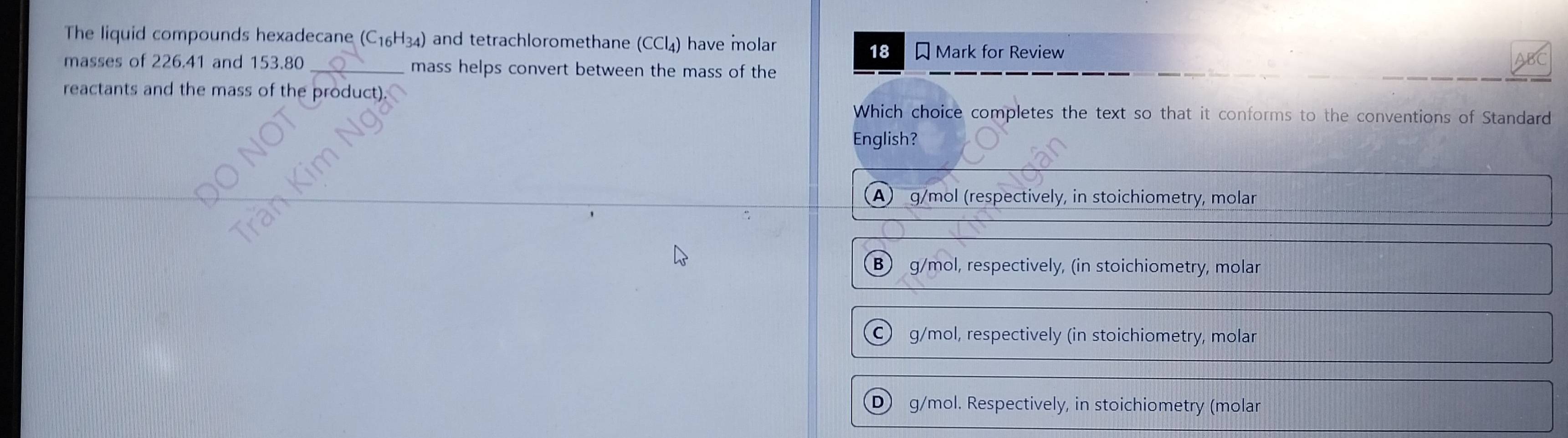 The liquid compounds hexadecane (C_16H_34) and tetrachloromethane (CCl₄) have molar
18 Mark for Review
masses of 226.41 and 153.80 _mass helps convert between the mass of the
reactants and the mass of the product).
Which choice completes the text so that it conforms to the conventions of Standard
English?
A) g/mol (respectively, in stoichiometry, molar
B) g/mol, respectively, (in stoichiometry, molar
C) g/mol, respectively (in stoichiometry, molar
D) g/mol. Respectively, in stoichiometry (molar