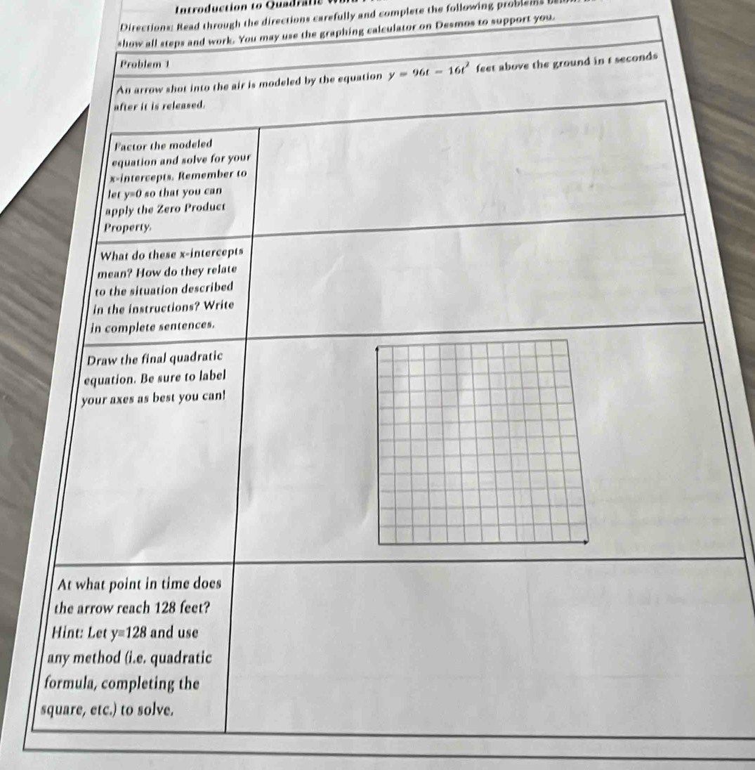 Introduction to Quadr t s 
Directions: Read through the directions carefully and complete the following problems b 
show all steps and work. You may use the graphing calculator on Desmos to support you 
Problem 1 
An arrow shot into the air is modeled by the equation y=96t-16t^2 feet above the ground in t seconds
after it is released. 
Factor the modeled 
equation and solve for your 
x-intercepts. Remember to 
let y=0 so that you can 
apply the Zero Product 
Property 
What do these x-intercepts 
mean? How do they relate 
to the situation described 
in the instructions? Write 
in complete sentences. 
Draw the final quadratic 
equation. Be sure to label 
your axes as best you can! 
At what point in time does 
the arrow reach 128 feet? 
Hint: Let y=128 and use 
any method (i.e. quadratic 
formula, completing the 
square, etc.) to solve.